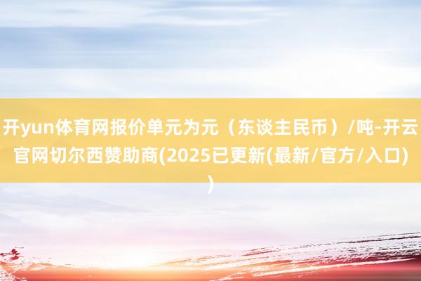 开yun体育网报价单元为元（东谈主民币）/吨-开云官网切尔西赞助商(2025已更新(最新/官方/入口)