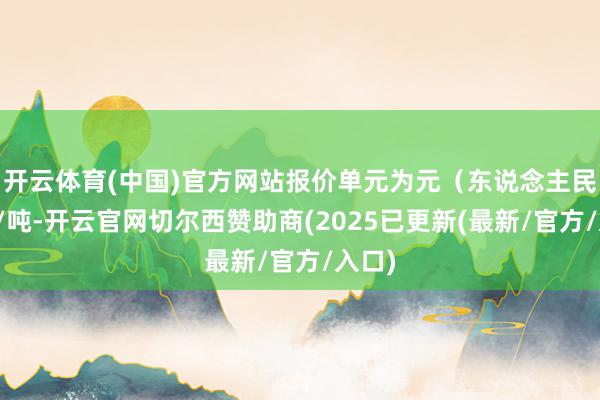 开云体育(中国)官方网站报价单元为元（东说念主民币）/吨-开云官网切尔西赞助商(2025已更新(最新/官方/入口)