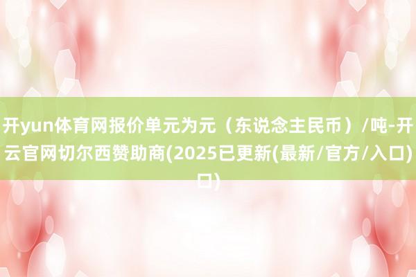开yun体育网报价单元为元（东说念主民币）/吨-开云官网切尔西赞助商(2025已更新(最新/官方/入口)