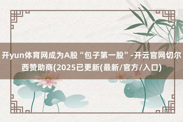开yun体育网成为A股“包子第一股”-开云官网切尔西赞助商(2025已更新(最新/官方/入口)
