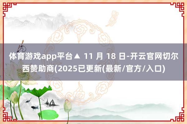 体育游戏app平台▲ 11 月 18 日-开云官网切尔西赞助商(2025已更新(最新/官方/入口)