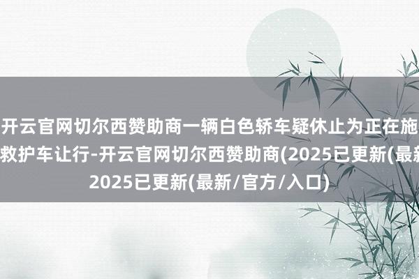 开云官网切尔西赞助商一辆白色轿车疑休止为正在施行迫切任务的救护车让行-开云官网切尔西赞助商(2025已更新(最新/官方/入口)