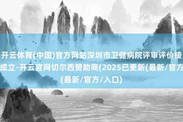 开云体育(中国)官方网站深圳市卫健病院评审评价接洽中心成立-开云官网切尔西赞助商(2025已更新(最新/官方/入口)