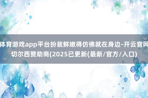 体育游戏app平台扮装鲜嫩得仿佛就在身边-开云官网切尔西赞助商(2025已更新(最新/官方/入口)