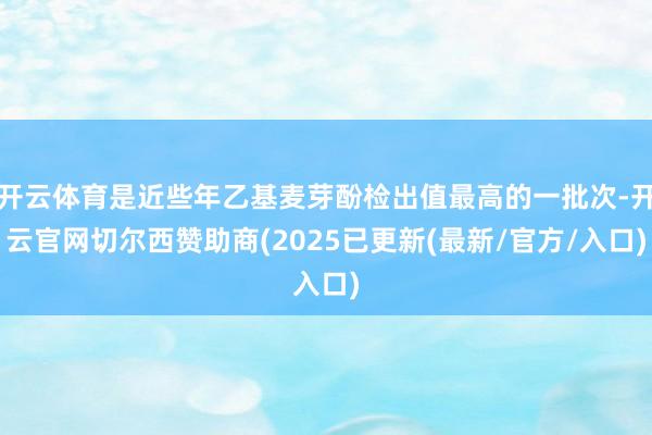 开云体育是近些年乙基麦芽酚检出值最高的一批次-开云官网切尔西赞助商(2025已更新(最新/官方/入口)