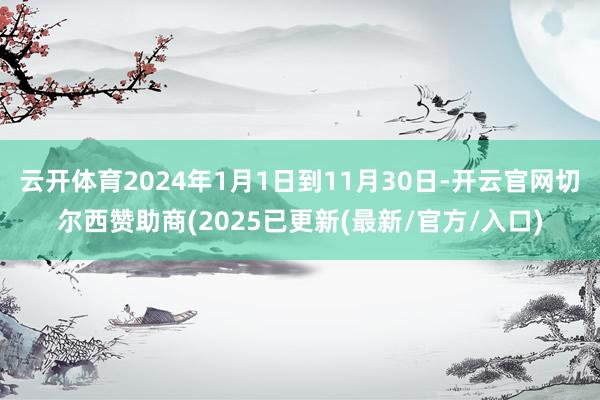 云开体育2024年1月1日到11月30日-开云官网切尔西赞助商(2025已更新(最新/官方/入口)
