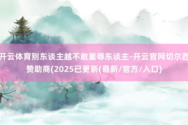 开云体育别东谈主越不敢羞辱东谈主-开云官网切尔西赞助商(2025已更新(最新/官方/入口)