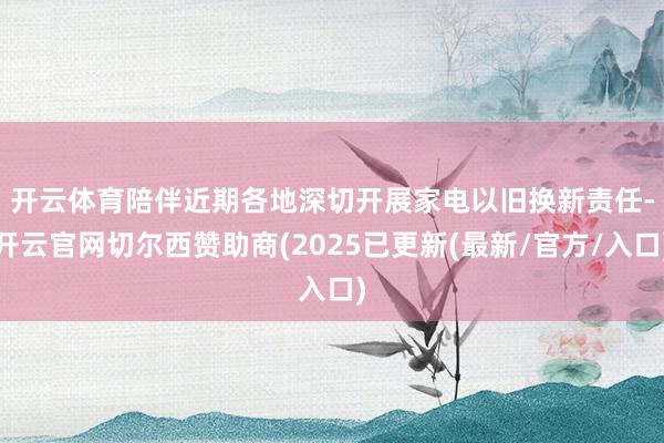 开云体育　　陪伴近期各地深切开展家电以旧换新责任-开云官网切尔西赞助商(2025已更新(最新/官方/入口)