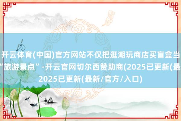 开云体育(中国)官方网站不仅把逛潮玩商店买盲盒当作必须打卡的“旅游景点”-开云官网切尔西赞助商(2025已更新(最新/官方/入口)