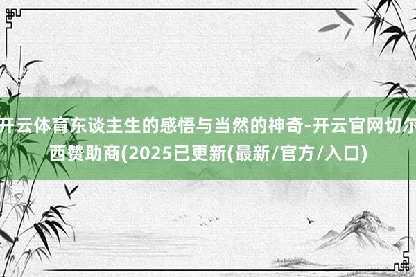 开云体育东谈主生的感悟与当然的神奇-开云官网切尔西赞助商(2025已更新(最新/官方/入口)