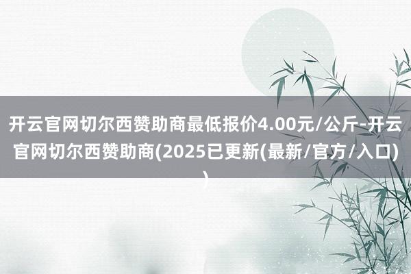 开云官网切尔西赞助商最低报价4.00元/公斤-开云官网切尔西赞助商(2025已更新(最新/官方/入口)