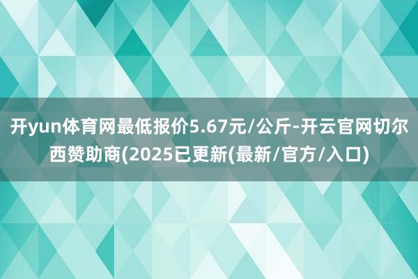 开yun体育网最低报价5.67元/公斤-开云官网切尔西赞助商(2025已更新(最新/官方/入口)
