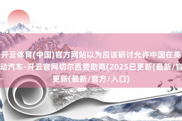 开云体育(中国)官方网站以为应该研讨允许中国在英国出产电动汽车-开云官网切尔西赞助商(2025已更新(最新/官方/入口)