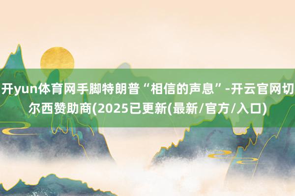 开yun体育网手脚特朗普“相信的声息”-开云官网切尔西赞助商(2025已更新(最新/官方/入口)