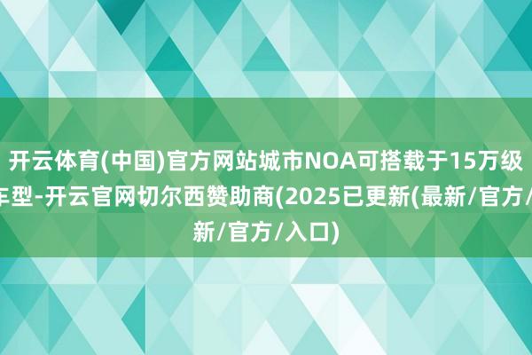 开云体育(中国)官方网站城市NOA可搭载于15万级以上车型-开云官网切尔西赞助商(2025已更新(最新/官方/入口)