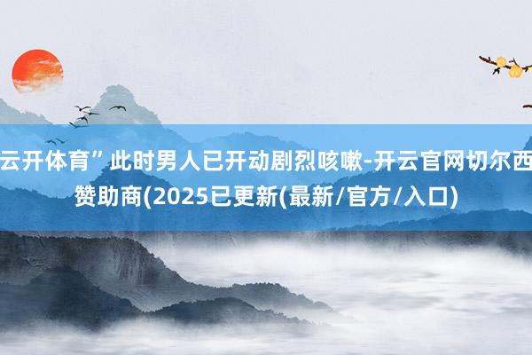 云开体育”此时男人已开动剧烈咳嗽-开云官网切尔西赞助商(2025已更新(最新/官方/入口)