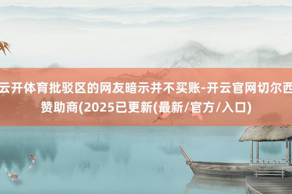 云开体育批驳区的网友暗示并不买账-开云官网切尔西赞助商(2025已更新(最新/官方/入口)