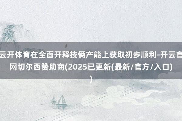 云开体育在全面开释技俩产能上获取初步顺利-开云官网切尔西赞助商(2025已更新(最新/官方/入口)