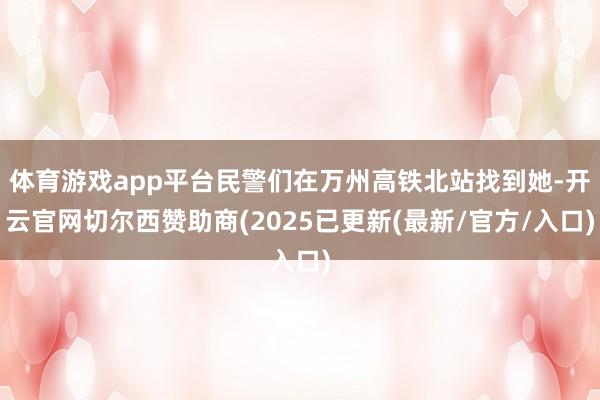 体育游戏app平台民警们在万州高铁北站找到她-开云官网切尔西赞助商(2025已更新(最新/官方/入口)