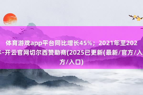 体育游戏app平台同比增长45%；2021年至2023年-开云官网切尔西赞助商(2025已更新(最新/官方/入口)