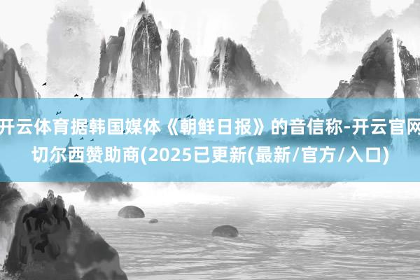 开云体育据韩国媒体《朝鲜日报》的音信称-开云官网切尔西赞助商(2025已更新(最新/官方/入口)