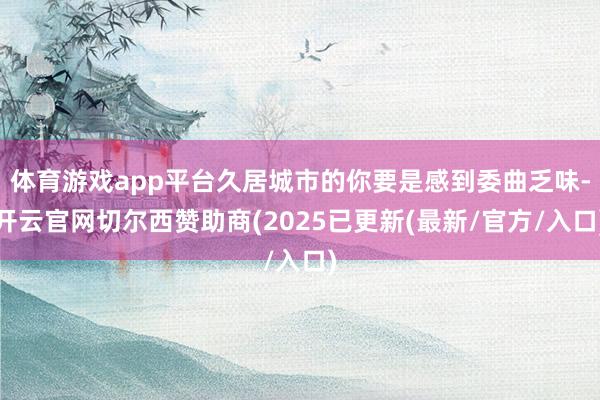 体育游戏app平台久居城市的你要是感到委曲乏味-开云官网切尔西赞助商(2025已更新(最新/官方/入口)
