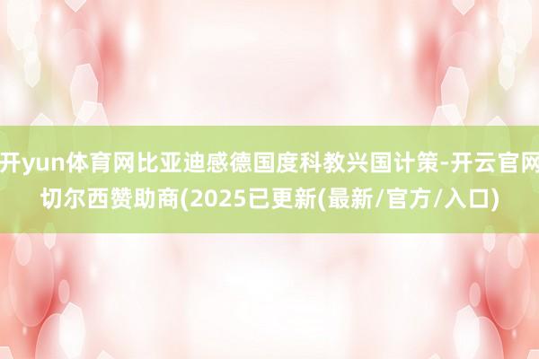 开yun体育网比亚迪感德国度科教兴国计策-开云官网切尔西赞助商(2025已更新(最新/官方/入口)