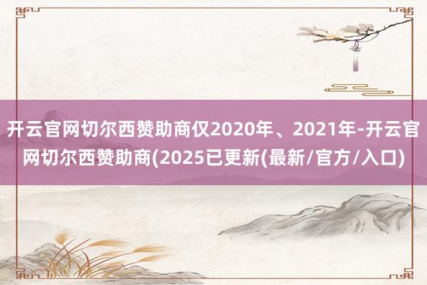 开云官网切尔西赞助商仅2020年、2021年-开云官网切尔西赞助商(2025已更新(最新/官方/入口)