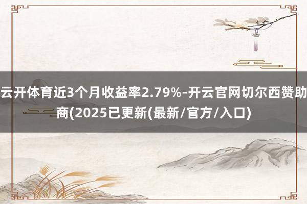 云开体育近3个月收益率2.79%-开云官网切尔西赞助商(2025已更新(最新/官方/入口)