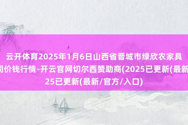 云开体育2025年1月6日山西省晋城市绿欣农家具交易有限公司价钱行情-开云官网切尔西赞助商(2025已更新(最新/官方/入口)