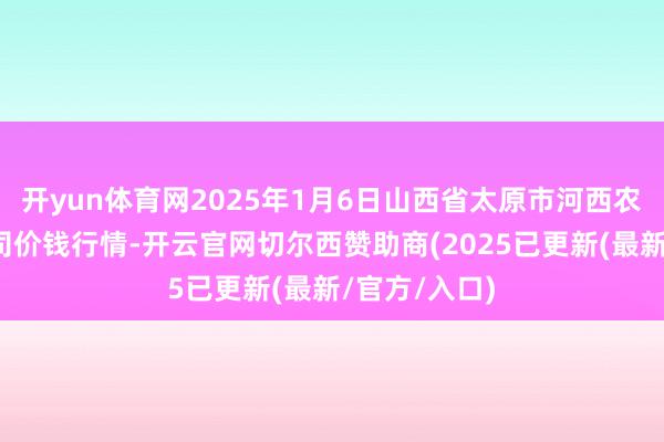 开yun体育网2025年1月6日山西省太原市河西农居品有限公司价钱行情-开云官网切尔西赞助商(2025已更新(最新/官方/入口)