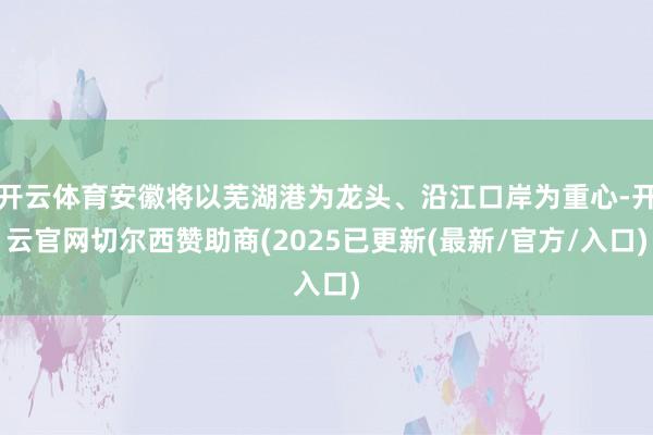 开云体育安徽将以芜湖港为龙头、沿江口岸为重心-开云官网切尔西赞助商(2025已更新(最新/官方/入口)