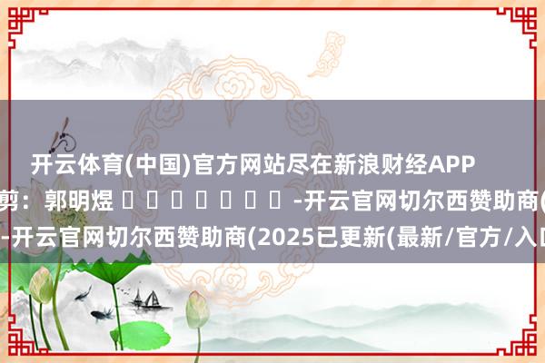开云体育(中国)官方网站尽在新浪财经APP            						连累裁剪：郭明煜 							-开云官网切尔西赞助商(2025已更新(最新/官方/入口)