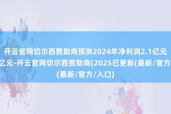 开云官网切尔西赞助商预测2024年净利润2.1亿元至2.5亿元-开云官网切尔西赞助商(2025已更新(最新/官方/入口)