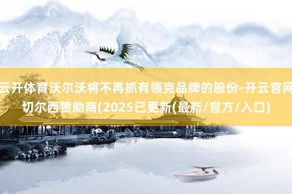 云开体育沃尔沃将不再抓有领克品牌的股份-开云官网切尔西赞助商(2025已更新(最新/官方/入口)