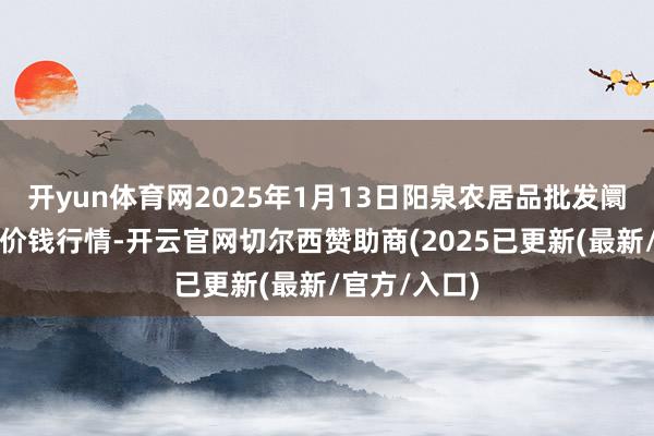 开yun体育网2025年1月13日阳泉农居品批发阛阓有限公司价钱行情-开云官网切尔西赞助商(2025已更新(最新/官方/入口)
