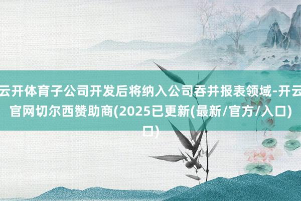 云开体育子公司开发后将纳入公司吞并报表领域-开云官网切尔西赞助商(2025已更新(最新/官方/入口)