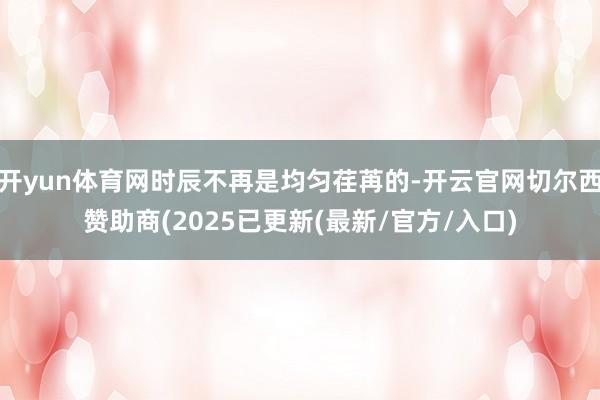 开yun体育网时辰不再是均匀荏苒的-开云官网切尔西赞助商(2025已更新(最新/官方/入口)