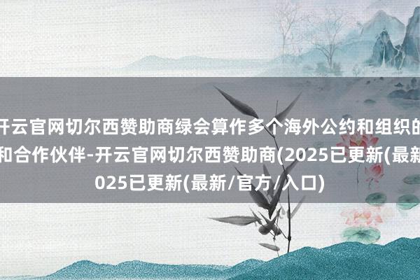 开云官网切尔西赞助商绿会算作多个海外公约和组织的不雅察员或/和合作伙伴-开云官网切尔西赞助商(2025已更新(最新/官方/入口)