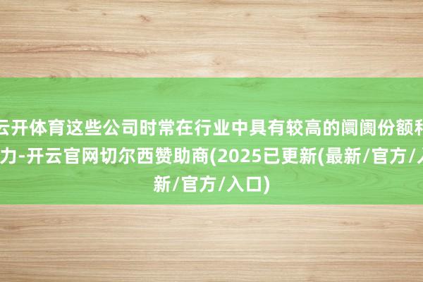 云开体育这些公司时常在行业中具有较高的阛阓份额和影响力-开云官网切尔西赞助商(2025已更新(最新/官方/入口)