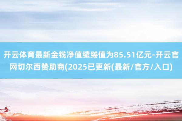 开云体育最新金钱净值缱绻值为85.51亿元-开云官网切尔西赞助商(2025已更新(最新/官方/入口)