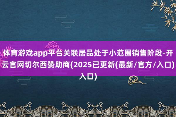 体育游戏app平台关联居品处于小范围销售阶段-开云官网切尔西赞助商(2025已更新(最新/官方/入口)