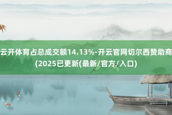 云开体育占总成交额14.13%-开云官网切尔西赞助商(2025已更新(最新/官方/入口)