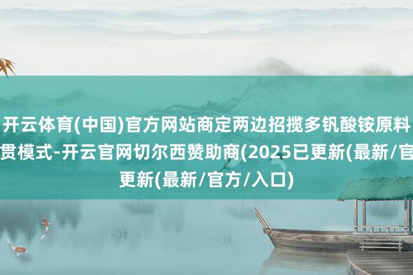 开云体育(中国)官方网站商定两边招揽多钒酸铵原料购销的联贯模式-开云官网切尔西赞助商(2025已更新(最新/官方/入口)