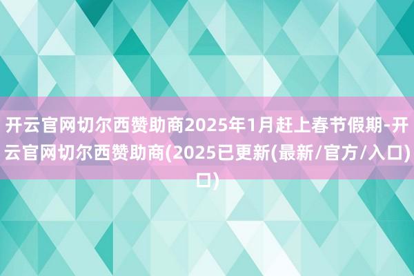 开云官网切尔西赞助商2025年1月赶上春节假期-开云官网切尔西赞助商(2025已更新(最新/官方/入口)