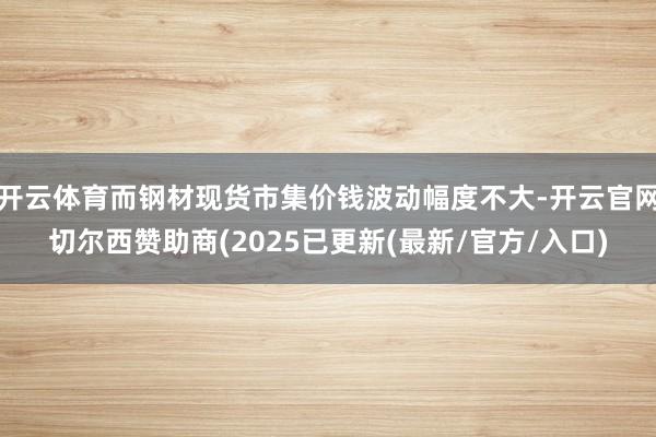 开云体育而钢材现货市集价钱波动幅度不大-开云官网切尔西赞助商(2025已更新(最新/官方/入口)