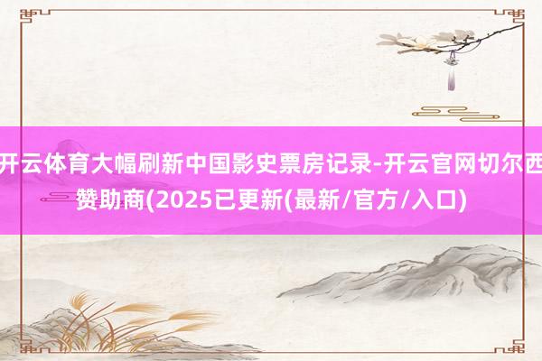 开云体育大幅刷新中国影史票房记录-开云官网切尔西赞助商(2025已更新(最新/官方/入口)