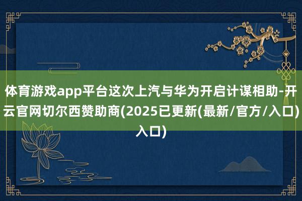 体育游戏app平台这次上汽与华为开启计谋相助-开云官网切尔西赞助商(2025已更新(最新/官方/入口)