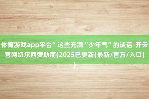 体育游戏app平台”这些充满“少年气”的谈话-开云官网切尔西赞助商(2025已更新(最新/官方/入口)