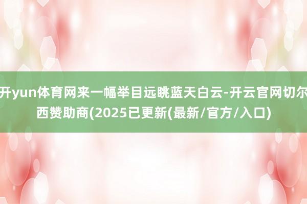 开yun体育网来一幅举目远眺蓝天白云-开云官网切尔西赞助商(2025已更新(最新/官方/入口)